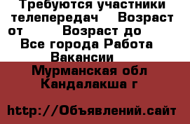 Требуются участники телепередач. › Возраст от ­ 18 › Возраст до ­ 60 - Все города Работа » Вакансии   . Мурманская обл.,Кандалакша г.